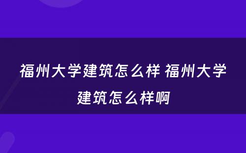 福州大学建筑怎么样 福州大学建筑怎么样啊