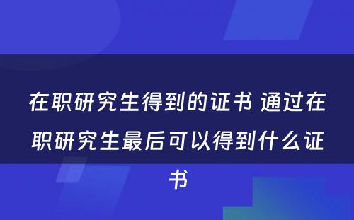 在职研究生得到的证书 通过在职研究生最后可以得到什么证书