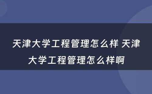 天津大学工程管理怎么样 天津大学工程管理怎么样啊