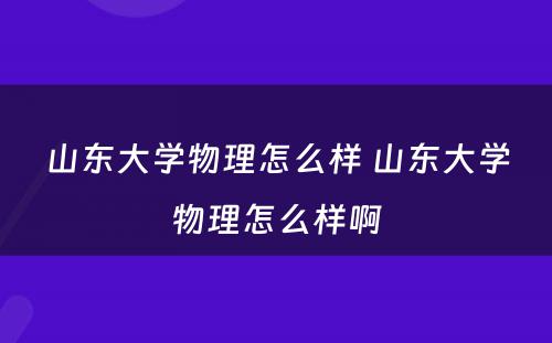 山东大学物理怎么样 山东大学物理怎么样啊