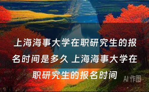上海海事大学在职研究生的报名时间是多久 上海海事大学在职研究生的报名时间