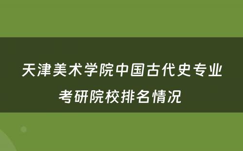 天津美术学院中国古代史专业考研院校排名情况 
