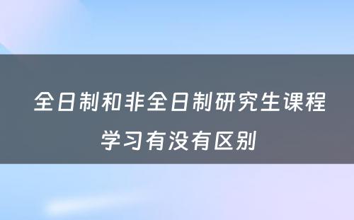  全日制和非全日制研究生课程学习有没有区别