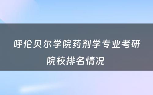 呼伦贝尔学院药剂学专业考研院校排名情况 