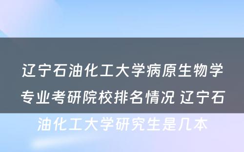 辽宁石油化工大学病原生物学专业考研院校排名情况 辽宁石油化工大学研究生是几本