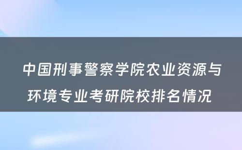 中国刑事警察学院农业资源与环境专业考研院校排名情况 
