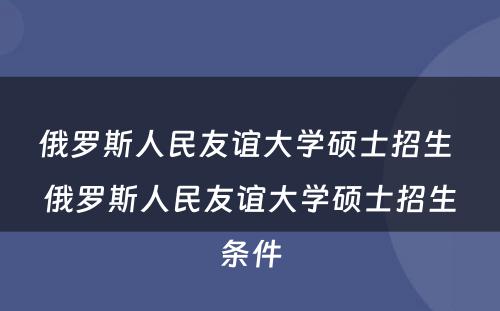 俄罗斯人民友谊大学硕士招生 俄罗斯人民友谊大学硕士招生条件