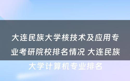 大连民族大学核技术及应用专业考研院校排名情况 大连民族大学计算机专业排名