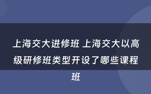 上海交大进修班 上海交大以高级研修班类型开设了哪些课程班