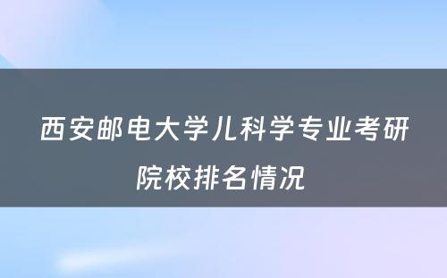 西安邮电大学儿科学专业考研院校排名情况 