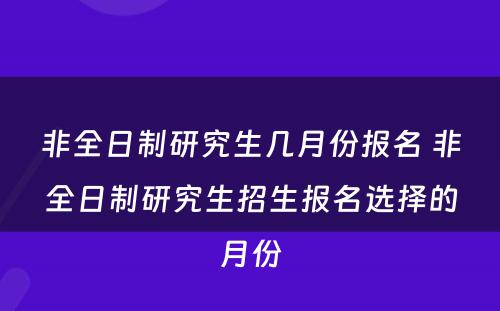 非全日制研究生几月份报名 非全日制研究生招生报名选择的月份