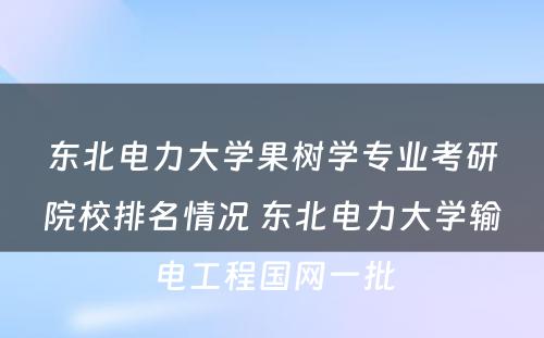 东北电力大学果树学专业考研院校排名情况 东北电力大学输电工程国网一批