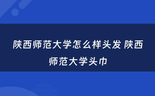 陕西师范大学怎么样头发 陕西师范大学头巾