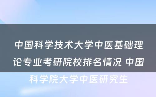 中国科学技术大学中医基础理论专业考研院校排名情况 中国科学院大学中医研究生