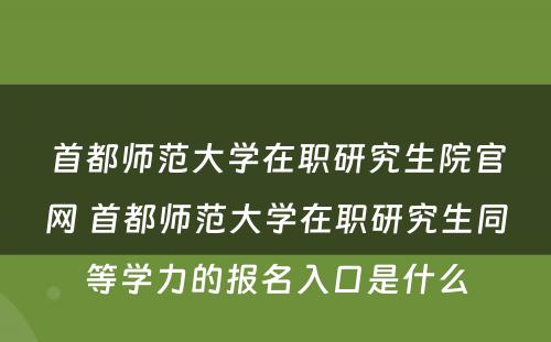 首都师范大学在职研究生院官网 首都师范大学在职研究生同等学力的报名入口是什么