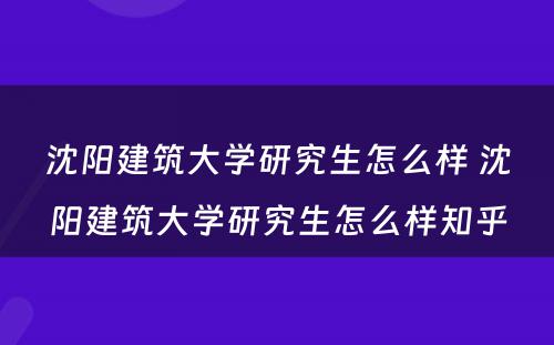 沈阳建筑大学研究生怎么样 沈阳建筑大学研究生怎么样知乎