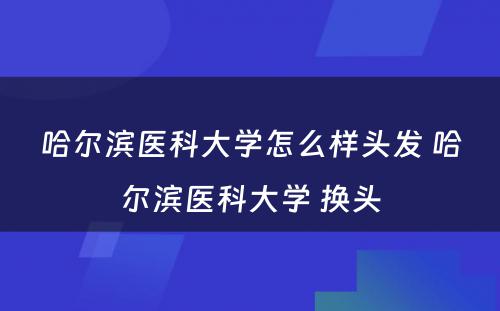 哈尔滨医科大学怎么样头发 哈尔滨医科大学 换头