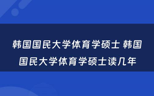 韩国国民大学体育学硕士 韩国国民大学体育学硕士读几年