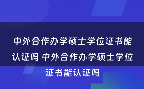 中外合作办学硕士学位证书能认证吗 中外合作办学硕士学位证书能认证吗