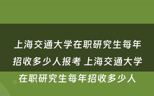 上海交通大学在职研究生每年招收多少人报考 上海交通大学在职研究生每年招收多少人