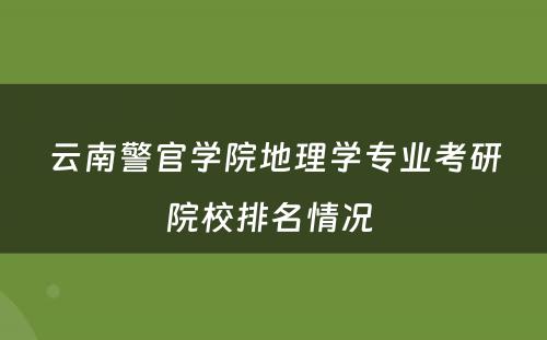 云南警官学院地理学专业考研院校排名情况 