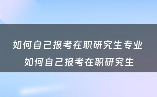 如何自己报考在职研究生专业 如何自己报考在职研究生