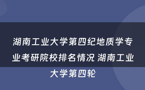 湖南工业大学第四纪地质学专业考研院校排名情况 湖南工业大学第四轮