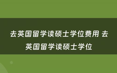 去英国留学读硕士学位费用 去英国留学读硕士学位