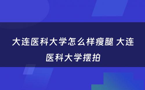 大连医科大学怎么样瘦腿 大连医科大学摆拍