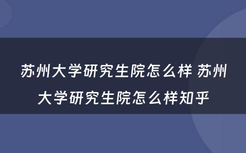 苏州大学研究生院怎么样 苏州大学研究生院怎么样知乎