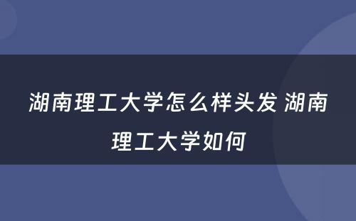 湖南理工大学怎么样头发 湖南理工大学如何