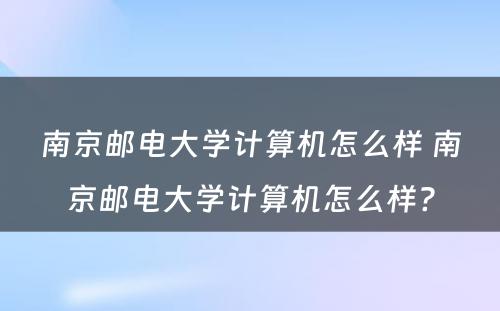 南京邮电大学计算机怎么样 南京邮电大学计算机怎么样?