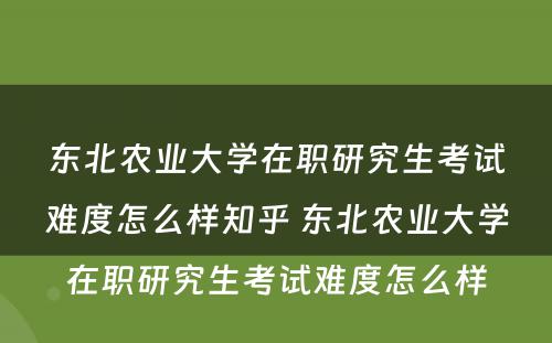 东北农业大学在职研究生考试难度怎么样知乎 东北农业大学在职研究生考试难度怎么样