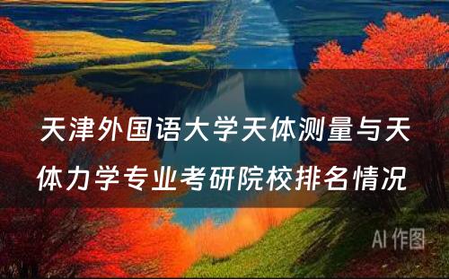 天津外国语大学天体测量与天体力学专业考研院校排名情况 