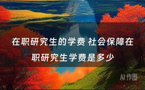 在职研究生的学费 社会保障在职研究生学费是多少