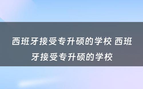 西班牙接受专升硕的学校 西班牙接受专升硕的学校