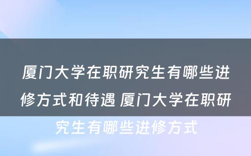 厦门大学在职研究生有哪些进修方式和待遇 厦门大学在职研究生有哪些进修方式