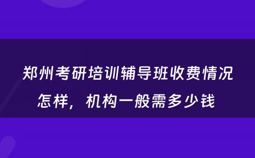 郑州考研培训辅导班收费情况怎样，机构一般需多少钱 