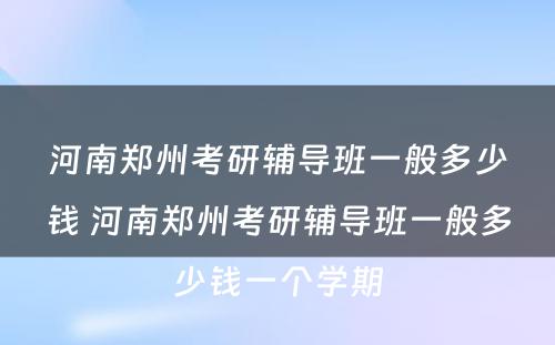 河南郑州考研辅导班一般多少钱 河南郑州考研辅导班一般多少钱一个学期