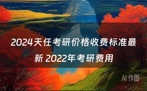 2024天任考研价格收费标准最新 2022年考研费用