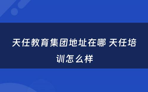 天任教育集团地址在哪 天任培训怎么样