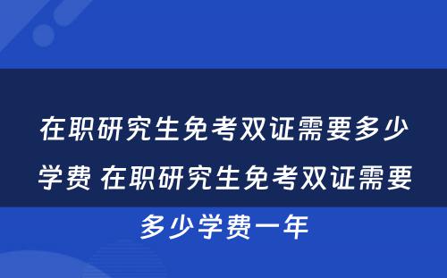 在职研究生免考双证需要多少学费 在职研究生免考双证需要多少学费一年