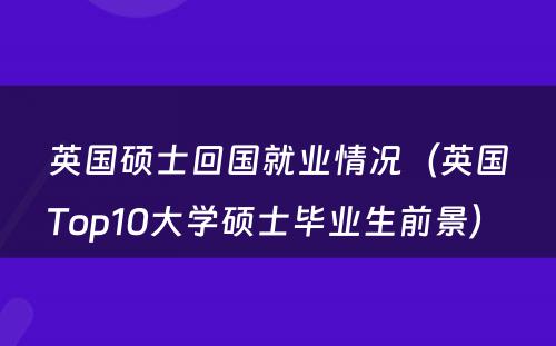 英国硕士回国就业情况（英国Top10大学硕士毕业生前景） 