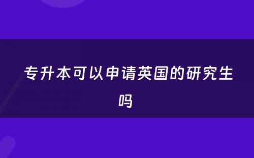 专升本可以申请英国的研究生吗 