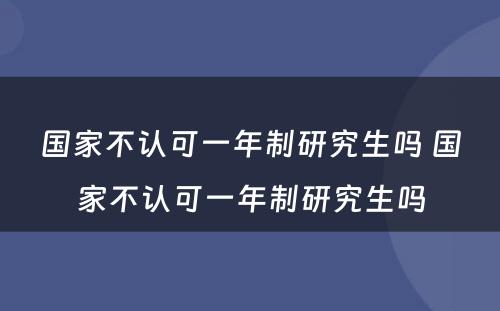 国家不认可一年制研究生吗 国家不认可一年制研究生吗