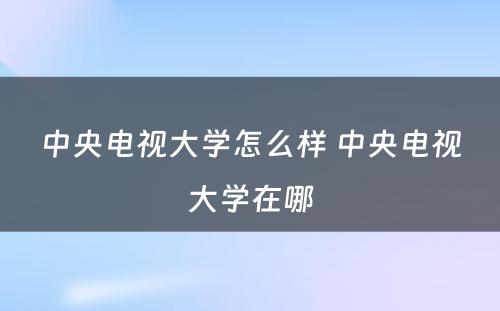 中央电视大学怎么样 中央电视大学在哪