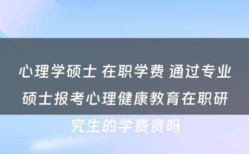 心理学硕士 在职学费 通过专业硕士报考心理健康教育在职研究生的学费贵吗