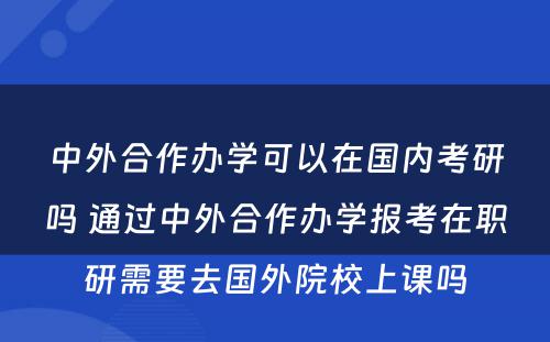 中外合作办学可以在国内考研吗 通过中外合作办学报考在职研需要去国外院校上课吗