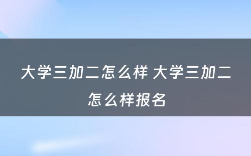 大学三加二怎么样 大学三加二怎么样报名