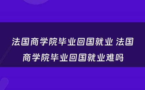 法国商学院毕业回国就业 法国商学院毕业回国就业难吗